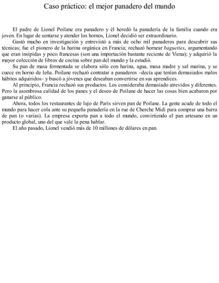 Caso práctico: el mejor panadero del mundo
El padre de Lionel Poilane era panadero y él heredó la panadería de la familia cuando era
joven. En lugar de sentarse y atender los hornos, Lionel decidió ser extraordinario.
Gastó mucho en investigación y entrevistó a más de ocho mil panaderos para descubrir sus
técnicas; fue el pionero de la harina orgánica en Francia; rechazó hornear baguettes, argumentando
que eran insípidas y poco francesas (son una importación bastante reciente de Viena); y adquirió la
mayor colección de libros de cocina sobre pan del mundo y la estudió.
Su pan de masa fermentada se elabora sólo con harina, agua, masa madre y sal marina, y se
cuece en horno de leña. Poilane rechazó contratar a panaderos –decía que tenían demasiados malos
hábitos adquiridos– y buscó a jóvenes que deseaban convertirse en sus aprendices.
Al principio, Francia rechazó sus productos. Los consideraba demasiado atrevidos y diferentes.
Pero la asombrosa calidad de los panes y el deseo de Poilane de hacer las cosas bien acabaron por
ganarse al público.
Ahora, todos los restaurantes de lujo de París sirven pan de Poilane. La gente acude de todo el
mundo para hacer cola ante su pequeña panadería en la rue de Cherche Midi para comprar una barra
de pan (o varias). La empresa exporta pan a todo el mundo, convirtiendo el pan artesano en un
producto global, uno del que vale la pena hablar.
El año pasado, Lionel vendió más de 10 millones de dólares en pan.
 