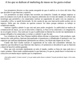 A los que se dedican al marketing de masas no les gusta evaluar
Los promotores directos se dan cuenta enseguida de que el análisis es la clave del éxito. Hay
que descubrir lo que funciona y repetirlo.
Los promotores en masa siempre han resistido esa tentación. Cuando mi antigua empresa se
puso en contacto con el jefe de una de las mayores editoriales de revistas del mundo y le ofreció una
tecnología que permitiría a los anunciantes realizar un seguimiento de quién veía sus anuncios y
respondía a ellos, se quedó horrorizado. Se dio cuenta de que esta innovación podía acabar con su
negocio. Sabía que sus clientes no querían conocer los datos porque entonces su trabajo se
complicaría mucho.
Analizar significa admitir lo que está mal para poder arreglarlo. La publicidad en medios de
comunicación de masas, ya sea en televisión o impresa, se basa en las emociones y la imaginación,
no en arreglar errores. Una razón por la que la publicidad en Internet ha crecido tan rápidamente es
porque obligaba a los anunciantes a evaluar y a admitir lo que iba mal.
Los creadores de una Vaca Púrpura también deben efectuar evaluaciones. Cada producto, cada
interacción, cada política, funciona (persuadiendo a transmisores y difundiendo el mensaje) o no. Las
empresas que analizan rápidamente optimizarán sus ofertas y las harán más dignas de un virus.
Cuanto más fácil resulte realizar el seguimiento de las redes del consumidor informal, las
empresas que descubran lo que funciona más deprisa y lo potencien (o descubran lo que no funciona
y dejen de hacerlo) saldrán ganando.
Zara, que está creciendo rápidamente en todo el mundo, cambia su línea de ropa cada tres o
cuatro semanas. Observando cuidadosamente lo que funciona y lo que no, puede hacer evolucionar su
colección con mucha mayor rapidez que la competencia.
¿Qué podría analizar? ¿Cuánto costaría? ¿Con qué rapidez podría obtener resultados? Si puede permitírselo, hágalo. «Si lo evalúa,
mejorará.»
 