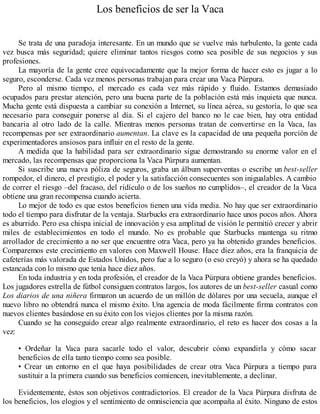 Los beneficios de ser la Vaca
Se trata de una paradoja interesante. En un mundo que se vuelve más turbulento, la gente cada
vez busca más seguridad; quiere eliminar tantos riesgos como sea posible de sus negocios y sus
profesiones.
La mayoría de la gente cree equivocadamente que la mejor forma de hacer esto es jugar a lo
seguro, esconderse. Cada vez menos personas trabajan para crear una Vaca Púrpura.
Pero al mismo tiempo, el mercado es cada vez más rápido y fluido. Estamos demasiado
ocupados para prestar atención, pero una buena parte de la población está más inquieta que nunca.
Mucha gente está dispuesta a cambiar su conexión a Internet, su línea aérea, su gestoría, lo que sea
necesario para conseguir ponerse al día. Si el cajero del banco no le cae bien, hay otra entidad
bancaria al otro lado de la calle. Mientras menos personas tratan de convertirse en la Vaca, las
recompensas por ser extraordinario aumentan. La clave es la capacidad de una pequeña porción de
experimentadores ansiosos para influir en el resto de la gente.
A medida que la habilidad para ser extraordinario sigue demostrando su enorme valor en el
mercado, las recompensas que proporciona la Vaca Púrpura aumentan.
Si suscribe una nueva póliza de seguros, graba un álbum superventas o escribe un best-seller
rompedor, el dinero, el prestigio, el poder y la satisfacción consecuentes son inigualables. A cambio
de correr el riesgo –del fracaso, del ridículo o de los sueños no cumplidos–, el creador de la Vaca
obtiene una gran recompensa cuando acierta.
Lo mejor de todo es que estos beneficios tienen una vida media. No hay que ser extraordinario
todo el tiempo para disfrutar de la ventaja. Starbucks era extraordinario hace unos pocos años. Ahora
es aburrido. Pero esa chispa inicial de innovación y esa amplitud de visión le permitió crecer y abrir
miles de establecimientos en todo el mundo. No es probable que Starbucks mantenga su ritmo
arrollador de crecimiento a no ser que encuentre otra Vaca, pero ya ha obtenido grandes beneficios.
Comparemos este crecimiento en valores con Maxwell House. Hace diez años, era la franquicia de
cafeterías más valorada de Estados Unidos, pero fue a lo seguro (o eso creyó) y ahora se ha quedado
estancada con lo mismo que tenía hace diez años.
En toda industria y en toda profesión, el creador de la Vaca Púrpura obtiene grandes beneficios.
Los jugadores estrella de fútbol consiguen contratos largos, los autores de un best-seller casual como
Los diarios de una niñera firmaron un acuerdo de un millón de dólares por una secuela, aunque el
nuevo libro no obtendrá nunca el mismo éxito. Una agencia de moda fácilmente firma contratos con
nuevos clientes basándose en su éxito con los viejos clientes por la misma razón.
Cuando se ha conseguido crear algo realmente extraordinario, el reto es hacer dos cosas a la
vez:
• Ordeñar la Vaca para sacarle todo el valor, descubrir cómo expandirla y cómo sacar
beneficios de ella tanto tiempo como sea posible.
• Crear un entorno en el que haya posibilidades de crear otra Vaca Púrpura a tiempo para
sustituir a la primera cuando sus beneficios comiencen, inevitablemente, a declinar.
Evidentemente, éstos son objetivos contradictorios. El creador de la Vaca Púrpura disfruta de
los beneficios, los elogios y el sentimiento de omnisciencia que acompaña al éxito. Ninguno de estos
 