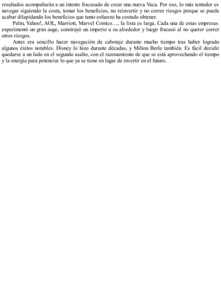 resultados acompañarán a un intento fracasado de crear una nueva Vaca. Por eso, lo más tentador es
navegar siguiendo la costa, tomar los beneficios, no reinvertir y no correr riesgos porque se puede
acabar dilapidando los beneficios que tanto esfuerzo ha costado obtener.
Palm, Yahoo!, AOL, Marriott, Marvel Comics…, la lista es larga. Cada una de estas empresas
experimentó un gran auge, construyó un imperio a su alrededor y luego fracasó al no querer correr
otros riesgos.
Antes era sencillo hacer navegación de cabotaje durante mucho tiempo tras haber logrado
algunos éxitos notables. Disney lo hizo durante décadas, y Milton Berle también. Es fácil decidir
quedarse a un lado en el segundo asalto, con el razonamiento de que se está aprovechando el tiempo
y la energía para potenciar lo que ya se tiene en lugar de invertir en el futuro.
 
