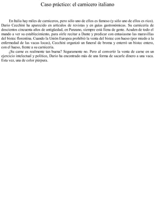 Caso práctico: el carnicero italiano
En Italia hay miles de carniceros, pero sólo uno de ellos es famoso (y sólo uno de ellos es rico).
Dario Cecchini ha aparecido en artículos de revistas y en guías gastronómicas. Su carnicería de
doscientos cincuenta años de antigüedad, en Panzano, siempre está llena de gente. Acuden de todo el
mundo a ver su establecimiento, para oírle recitar a Dante y predicar con entusiasmo las maravillas
del bistec florentina. Cuando la Unión Europea prohibió la venta del bistec con hueso (por miedo a la
enfermedad de las vacas locas), Cecchini organizó un funeral de broma y enterró un bistec entero,
con el hueso, frente a su carnicería.
¿Su carne es realmente tan buena? Seguramente no. Pero al convertir la venta de carne en un
ejercicio intelectual y político, Dario ha encontrado más de una forma de sacarle dinero a una vaca.
Esta vez, una de color púrpura.
 