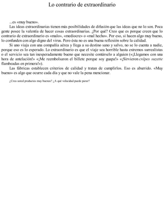 Lo contrario de extraordinario
...es «muy bueno».
Las ideas extraordinarias tienen más posibilidades de difusión que las ideas que no lo son. Poca
gente posee la valentía de hacer cosas extraordinarias. ¿Por qué? Creo que es porque creen que lo
contrario de extraordinario es «malo», «mediocre» o «mal hecho». Por eso, si hacen algo muy bueno,
lo confunden con algo digno del virus. Pero ésta no es una buena reflexión sobre la calidad.
Si uno viaja con una compañía aérea y llega a su destino sano y salvo, no se lo cuenta a nadie,
porque eso es lo esperado. Lo extraordinario es que el viaje sea horrible hasta extremos surrealistas
o el servicio sea tan inesperadamente bueno que necesite contárselo a alguien («¡Llegamos con una
hora de antelación!» «¡Me reembolsaron el billete porque soy guapa!» «¡Sirvieron crêpes suzette
flambeadas en primera!»).
Las fábricas establecen criterios de calidad y tratan de cumplirlos. Eso es aburrido. «Muy
bueno» es algo que ocurre cada día y que no vale la pena mencionar.
¿Crea usted productos muy buenos? ¿A qué velocidad puede parar?
 