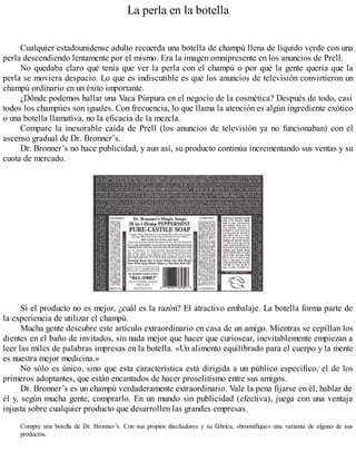 La perla en la botella
Cualquier estadounidense adulto recuerda una botella de champú llena de líquido verde con una
perla descendiendo lentamente por el mismo. Era la imagen omnipresente en los anuncios de Prell.
No quedaba claro qué tenía que ver la perla con el champú o por qué la gente quería que la
perla se moviera despacio. Lo que es indiscutible es que los anuncios de televisión convirtieron un
champú ordinario en un éxito importante.
¿Dónde podemos hallar una Vaca Púrpura en el negocio de la cosmética? Después de todo, casi
todos los champúes son iguales. Con frecuencia, lo que llama la atención es algún ingrediente exótico
o una botella llamativa, no la eficacia de la mezcla.
Compare la inexorable caída de Prell (los anuncios de televisión ya no funcionaban) con el
ascenso gradual de Dr. Bronner’s.
Dr. Bronner’s no hace publicidad, y aun así, su producto continúa incrementando sus ventas y su
cuota de mercado.
Si el producto no es mejor, ¿cuál es la razón? El atractivo embalaje. La botella forma parte de
la experiencia de utilizar el champú.
Mucha gente descubre este artículo extraordinario en casa de un amigo. Mientras se cepillan los
dientes en el baño de invitados, sin nada mejor que hacer que curiosear, inevitablemente empiezan a
leer las miles de palabras impresas en la botella. «Un alimento equilibrado para el cuerpo y la mente
es nuestra mejor medicina.»
No sólo es único, sino que esta característica está dirigida a un público específico, el de los
primeros adoptantes, que están encantados de hacer proselitismo entre sus amigos.
Dr. Bronner’s es un champú verdaderamente extraordinario. Vale la pena fijarse en él, hablar de
él y, según mucha gente, comprarlo. En un mundo sin publicidad (efectiva), juega con una ventaja
injusta sobre cualquier producto que desarrollen las grandes empresas.
Compre una botella de Dr. Bronner’s. Con sus propios diseñadores y su fábrica, «broonifique» una variante de alguno de sus
productos.
 