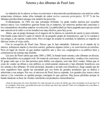Setenta y dos álbumes de Pearl Jam
La industria de la música se basa en convencer a desconocidos predispuestos con noticias sobre
actuaciones clónicas, todas ellas tratando de entrar en Los cuarenta principales. El 97 % de los
álbumes pierden dinero porque este modelo ha prescrito.
Evidentemente, en 1962 era una estrategia brillante. La gente estaba ansiosa por escuchar
música nueva. Los vendedores querían llenar sus es tanterías, las emisoras pedían más canciones y
los consumidores deseaban ampliar su colección. La publicidad (ya fuera pagando para que pu sieran
una canción en la radio o en las tiendas) era muy efectiva, pero hoy ya no.
Ahora, que un grupo destaque en el negocio de la música es cuestión de suerte (y poco talento).
Una banda (¿una marca?) capta el interés de un pequeño grupo de transmisores, que se lo cuentan a
sus amigos y, de repente, tienen éxito. Pero en lugar de aceptar la realidad, la industria se empeña en
fabricar éxitos al viejo estilo.
Con la excepción de Pearl Jam. Parece que lo han entendido. Entraron en el mundo de la
música, trabajaron mucho (y tuvieron suerte), grabaron algunos éxitos y se convirtieron en estrellas.
Pero en lugar de insistir en que podían repetirlo una y otra vez, congregaron a su público base y
construyeron un sistema muy distinto.
Los fans de Pearl saben que entre 2001 y 2002, la banda lanzó setenta y dos álbumes en directo,
todos disponibles en su página web. No tratan de convencer a desconocidos, venden a los conversos.
El grupo sabe que si les dan permiso para hablar con alguien, será más fácil vender. Saben que el
coste de vender un álbum a este público es relativamente minúsculo y han obtenido beneficios con
los setenta y dos álbumes. El éxito principal, dejando a un lado esos beneficios, llega cuando uno de
esos seguidores base queda tan encantado por ese botín de grandes productos que se dedica a
adoctrinar a sus amigos. Por eso, el universo de Pearl Jam se expande. Los grandes fans traen a otros
nuevos y los veteranos se quedan porque consiguen lo que quieren. Hay pocas pérdidas porque la
banda mantiene su base de clientes satisfecha con productos extraordinarios.
¿Tiene las direcciones de correo electrónico de veinte personas de su base de clientes que estén encantadas con lo que hace? Si
no, consígalas. Si las tiene, ¿qué podría hacer por esos clientes que fuera muy especial? Visite www.sethgodin.com y suscríbase a
mi lista para ver qué ocurre.
 