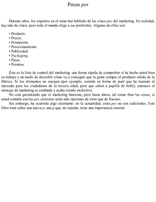 Pocas pes
Durante años, los expertos en el tema han hablado de las cinco pes del marketing. En realidad,
hay más de cinco, pero todo el mundo elige a sus preferidas. Algunas de ellas son:
• Producto.
• Precio.
• Promoción.
• Posicionamiento.
• Publicidad.
• Packaging.
• Pasar.
• Permiso.
Ésta es la lista de control del marketing: una forma rápida de comprobar si ha hecho usted bien
su trabajo y un modo de describir cómo va a conseguir que la gente compre el producto salido de la
fábrica. Si los elementos no encajan (por ejemplo, comida en forma de puré que ha lanzado al
mercado para los ciudadanos de la tercera edad, pero que saben a papilla de bebé), entonces el
mensaje de marketing se confunde y acaba siendo inefectivo.
No está garantizado que el marketing funcione, pero hasta ahora, tal como iban las cosas, si
usted contaba con las pes correctas tenía más opciones de éxito que de fracaso.
Sin embargo, ha ocurrido algo alarmante: en la actualidad, estas pes no son suficientes. Este
libro trata sobre una nueva p, una p que, de repente, tiene una importancia enorme.
 
