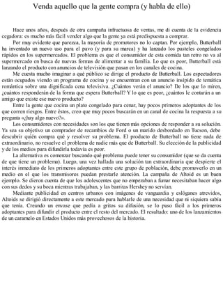 Venda aquello que la gente compra (y habla de ello)
Hace unos años, después de otra campaña infructuosa de ventas, me di cuenta de la evidencia
cegadora: es mucho más fácil vender algo que la gente ya está predispuesta a comprar.
Por muy evidente que parezca, la mayoría de promotores no lo captan. Por ejemplo, Butterball
ha inventado un nuevo uso para el pavo (y para su marca) y ha lanzado los pasteles congelados
rápidos en los supermercados. El problema es que el consumidor de esta comida tan retro no va al
supermercado en busca de nuevas formas de alimentar a su familia. Lo que es peor, Butterball está
lanzando el producto con anuncios de televisión que pasan en los canales de cocina.
Me cuesta mucho imaginar a qué público se dirige el producto de Butterball. Los espectadores
están ocupados viendo un programa de cocina y se encuentran con un anuncio insípido de temática
romántica sobre una dignificada cena televisiva. ¿Cuántos verán el anuncio? De los que lo miren,
¿cuántos responderán de la forma que espera Butterball? Y lo que es peor, ¿cuántos le contarán a un
amigo que existe ese nuevo producto?
Entre la gente que cocina un plato congelado para cenar, hay pocos primeros adoptantes de los
que corren riesgos. Entre éstos, creo que muy pocos buscarán en un canal de cocina la respuesta a su
pregunta «¿hay algo nuevo?».
Los consumidores con necesidades son los que tienen más opciones de responder a su solución.
Ya sea su objetivo un comprador de recambios de Ford o un marido desbordado en Tucson, debe
descubrir quién compra qué y resolver su problema. El producto de Butterball no tiene nada de
extraordinario, no resuelve el problema de nadie más que de Butterball. Su elección de la publicidad
y de los medios para difundirla todavía es peor.
La alternativa es comenzar buscando qué problema puede tener su consumidor (que se da cuenta
de que tiene un problema). Luego, una vez hallada una solución tan extraordinaria que despierte el
interés inmediato de los primeros adoptantes entre este grupo de población, debe promoverlo en un
medio en el que los transmisores puedan prestarle atención. La campaña de Altoid es un buen
ejemplo. Se dieron cuenta de que los adolescentes que no empezaban a fumar necesitaban hacer algo
con sus dedos y su boca mientras trabajaban, y las barritas Hershey no servían.
Mediante publicidad en centros urbanos con imágenes de vanguardia y eslóganes atrevidos,
Altoids se dirigió directamente a este mercado para hablarle de una necesidad que ni siquiera sabía
que tenía. Creando un envase que pedía a gritos su difusión, se lo puso fácil a los primeros
adoptantes para difundir el producto entre el resto del mercado. El resultado: uno de los lanzamientos
de un caramelo en Estados Unidos más provechosos de la historia.
 