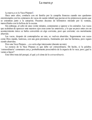 La nueva p
La nueva p es la Vaca Púrpura1.
Hace unos años, conducía con mi familia por la campiña francesa cuando nos quedamos
ensimismados con los centenares de vacas de cuento infantil que pacían en los pintorescos pastos que
se extendían junto a la autopista. Pasamos decenas de kilómetros mirando por la ventana,
maravillados con la belleza de la escena.
Sin embargo, al cabo de unos veinte minutos, comenzamos a ignorar a los animales. Las vacas
que acababan de aparecer ante nuestros ojos eran como las anteriores, y lo que un poco antes era un
acontecimiento único se había convertido en algo corriente, peor que corriente: era mortalmente
aburrido.
Las vacas, después de contemplarlas un rato, se vuelven aburridas. Seguramente son vacas
como Dios manda, lustrosas, con una gran prestancia, iluminadas por una luz hermosa, pero siguen
siendo aburridas.
Pero una Vaca Púrpura… eso sería algo interesante (durante un rato).
La esencia de la Vaca Púrpura es que debe ser extraordinaria. De hecho, si la palabra
‘extraordinaria’ comenzara con p, probablemente prescindiría de la argucia de la vaca, pero ¿qué le
vamos a hacer?
Este libro trata del porqué, el qué y el cómo de lo extraordinario.
 