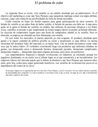 El problema de ceder
La siguiente frase es cierta: «Un camello es un caballo diseñado por un publicitario». Si el
objetivo del marketing es crear una Vaca Púrpura cuya naturaleza implique contar con algún atributo
extremo, ceder sólo reducirá sus posibilidades de éxito de forma inevitable.
Ceder consiste en limar los bordes ásperos para ganar participación de otros sectores. El
helado de vainilla es un sabor fruto de haber cedido, el helado de pacana con chile no. A muy poca
gente no le gusta el helado de vainilla; en cambio, hay millones de personas alérgicas a los frutos
secos, sensibles al picante o que simplemente no tienen ningún interés en probar un helado diferente.
La elección de compromiso segura para una fiesta de cumpleaños infantil es la vainilla. Pero es
aburrida, su empresa no obtendrá un éxito fulminante con vainilla.
En casi todos los mercados, el puesto aburrido ya está ocupado. El producto diseñado para
gustar a la mayor cantidad de público posible ya existe y desplazarlo es muy difícil. La misma
inocuidad del producto líder del mercado es su mejor baza. Uno no puede presentarse como «más
soso que la marca líder». El verdadero crecimiento llega con productos que molestan, ofenden, no
gustan, son demasiado caros o demasiado baratos, demasiado pesados, demasiado complicados,
demasiado simples… demasiado algo (para algunas personas, para otros son perfectos).
Los emprendedores financian a menudo revoluciones en industrias ya existentes porque los
jugadores dominantes en un sector son el último lugar en el que encontraría a un inconformista. Las
empresas líderes del mercado puede que le deban su dominio a una Vaca Púrpura que lanzaron años
atrás, pero hoy, ceden para seguir generando beneficios. Las semillas de su destrucción yacen en su
dependencia del centro de la curva.
Si encarga a alguien en su organización que cree una nueva Vaca Púrpura, ¡déjelo tranquilo! No use críticas internas ni pruebas
de funcionalidad para comprobar si el nuevo producto es tan bueno como el que ya tiene. En lugar de eso, elija al inconformista
adecuado y apártese del camino.
 