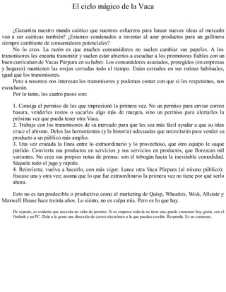 El ciclo mágico de la Vaca
¿Garantiza nuestro mundo caótico que nuestros esfuerzos para lanzar nuevas ideas al mercado
van a ser caóticas también? ¿Estamos condenados a inventar al azar productos para un gallinero
siempre cambiante de consumidores potenciales?
No lo creo. La razón es que muchos consumidores no suelen cambiar sus papeles. A los
transmisores les encanta transmitir y suelen estar abiertos a escuchar a los promotores fiables con un
buen currículum de Vacas Púrpura en su haber. Los consumidores asustados, protegidos (en empresas
y hogares) mantienen las orejas cerradas todo el tiempo. Están cerrados en sus rutinas habituales,
igual que los transmisores.
Pero a nosotros nos interesan los transmisores y podemos contar con que si les respetamos, nos
escucharán.
Por lo tanto, los cuatro pasos son:
1. Consiga el permiso de los que impresionó la primera vez. No un permiso para enviar correo
basura, venderles restos o sacarles algo más de margen, sino un permiso para alertarles la
próxima vez que pueda tener otra Vaca.
2. Trabaje con los transmisores de su mercado para que les sea más fácil ayudar a que su idea
cruce el abismo. Deles las herramientas (y la historia) adecuadas que necesitarán para vender su
producto a un público más amplio.
3. Una vez cruzada la línea entre lo extraordinario y lo provechoso, que otro equipo le saque
partido. Convierta sus productos en servicios y sus servicios en productos, que florezcan mil
variantes. No crea sus propias notas de prensa: son el tobogán hacia la inevitable comodidad.
Sáquele todo el jugo y rápido.
4. Reinvierta; vuelva a hacerlo, con más vigor. Lance otra Vaca Púrpura (al mismo público);
fracase una y otra vez; asuma que lo que fue extraordinario la primera vez no tiene por qué serlo
ahora.
Esto no es tan predecible o productivo como el marketing de Quisp, Wheaties, Wisk, Allstate y
Maxwell House hace treinta años. Lo siento, no es culpa mía. Pero es lo que hay.
De repente, es evidente que necesita un valor de permiso. Si su empresa todavía no tiene uno, puede comenzar hoy, gratis, con el
Outlook y un PC. Dele a la gente una dirección de correo electrónico a la que puedan escribir. Responda. Es un comienzo.
 