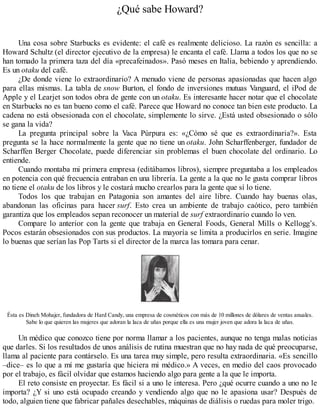 ¿Qué sabe Howard?
Una cosa sobre Starbucks es evidente: el café es realmente delicioso. La razón es sencilla: a
Howard Schultz (el director ejecutivo de la empresa) le encanta el café. Llama a todos los que no se
han tomado la primera taza del día «precafeinados». Pasó meses en Italia, bebiendo y aprendiendo.
Es un otaku del café.
¿De donde viene lo extraordinario? A menudo viene de personas apasionadas que hacen algo
para ellas mismas. La tabla de snow Burton, el fondo de inversiones mutuas Vanguard, el iPod de
Apple y el Learjet son todos obra de gente con un otaku. Es interesante hacer notar que el chocolate
en Starbucks no es tan bueno como el café. Parece que Howard no conoce tan bien este producto. La
cadena no está obsesionada con el chocolate, simplemente lo sirve. ¿Está usted obsesionado o sólo
se gana la vida?
La pregunta principal sobre la Vaca Púrpura es: «¿Cómo sé que es extraordinaria?». Esta
pregunta se la hace normalmente la gente que no tiene un otaku. John Scharffenberger, fundador de
Scharffen Berger Chocolate, puede diferenciar sin problemas el buen chocolate del ordinario. Lo
entiende.
Cuando montaba mi primera empresa (editábamos libros), siempre preguntaba a los empleados
en potencia con qué frecuencia entraban en una librería. La gente a la que no le gusta comprar libros
no tiene el otaku de los libros y le costará mucho crearlos para la gente que sí lo tiene.
Todos los que trabajan en Patagonia son amantes del aire libre. Cuando hay buenas olas,
abandonan las oficinas para hacer surf. Esto crea un ambiente de trabajo caótico, pero también
garantiza que los empleados sepan reconocer un material de surf extraordinario cuando lo ven.
Compare lo anterior con la gente que trabaja en General Foods, General Mills o Kellogg’s.
Pocos estarán obsesionados con sus productos. La mayoría se limita a producirlos en serie. Imagine
lo buenas que serían las Pop Tarts si el director de la marca las tomara para cenar.
Ésta es Dineh Mohajer, fundadora de Hard Candy, una empresa de cosméticos con más de 10 millones de dólares de ventas anuales.
Sabe lo que quieren las mujeres que adoran la laca de uñas porque ella es una mujer joven que adora la laca de uñas.
Un médico que conozco tiene por norma llamar a los pacientes, aunque no tenga malas noticias
que darles. Si los resultados de unos análisis de rutina muestran que no hay nada de qué preocuparse,
llama al paciente para contárselo. Es una tarea muy simple, pero resulta extraordinaria. «Es sencillo
–dice– es lo que a mí me gustaría que hiciera mi médico.» A veces, en medio del caos provocado
por el trabajo, es fácil olvidar que estamos haciendo algo para gente a la que le importa.
El reto consiste en proyectar. Es fácil si a uno le interesa. Pero ¿qué ocurre cuando a uno no le
importa? ¿Y si uno está ocupado creando y vendiendo algo que no le apasiona usar? Después de
todo, alguien tiene que fabricar pañales desechables, máquinas de diálisis o ruedas para moler trigo.
 