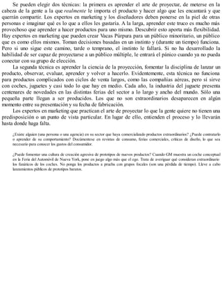 Se pueden elegir dos técnicas: la primera es aprender el arte de proyectar, de meterse en la
cabeza de la gente a la que realmente le importa el producto y hacer algo que les encantará y que
querrán compartir. Los expertos en marketing y los diseñadores deben ponerse en la piel de otras
personas e imaginar qué es lo que a ellos les gustaría. A la larga, aprender este truco es mucho más
provechoso que aprender a hacer productos para uno mismo. Descubrir esto aporta más flexibilidad.
Hay expertos en marketing que pueden crear Vacas Púrpura para un público minoritario, un público
que es como ellos mismos. Toman decisiones basadas en un instinto y (durante un tiempo) funciona.
Pero si uno sigue este camino, tarde o temprano, el instinto le fallará. Si no ha desarrollado la
habilidad de ser capaz de proyectarse a un público múltiple, le entrará el pánico cuando ya no pueda
conectar con su grupo de elección.
La segunda técnica es aprender la ciencia de la proyección, fomentar la disciplina de lanzar un
producto, observar, evaluar, aprender y volver a hacerlo. Evidentemente, esta técnica no funciona
para productos complicados con ciclos de venta largos, como las compañías aéreas, pero sí sirve
con coches, juguetes y casi todo lo que hay en medio. Cada año, la industria del juguete presenta
centenares de novedades en las distintas ferias del sector a lo largo y ancho del mundo. Sólo una
pequeña parte llegan a ser producidos. Los que no son extraordinarios desaparecen en algún
momento entre su presentación y su fecha de fabricación.
Los expertos en marketing que practican el arte de proyectar lo que la gente quiere no tienen una
predisposición o un punto de vista particular. En lugar de ello, entienden el proceso y lo llevarán
hasta donde haga falta.
¿Existe alguien (una persona o una agencia) en su sector que haya comercializado productos extraordinarios? ¿Puede contratarlo
o aprender de su comportamiento? Docúmentese en revistas de consumo, ferias comerciales, críticas de diseño, lo que sea
necesario para conocer los gustos del consumidor.
¿Puede fomentar una cultura de creación agresiva de prototipos de nuevos productos? Cuando GM muestra un coche conceptual
en la Feria del Automóvil de Nueva York, pone en juego algo más que el ego. Trata de averiguar qué consideran extraordinario
los fanáticos de los coches. No ponga los productos a prueba con grupos focales (son una pérdida de tiempo). Lleve a cabo
lanzamientos públicos de prototipos baratos.
 