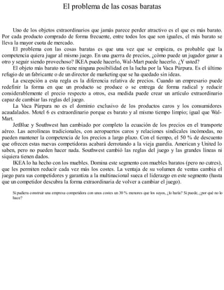 El problema de las cosas baratas
Uno de los objetos extraordinarios que jamás parece perder atractivo es el que es más barato.
Por cada producto comprado de forma frecuente, entre todos los que son iguales, el más barato se
lleva la mayor cuota de mercado.
El problema con las cosas baratas es que una vez que se empieza, es probable que la
competencia quiera jugar al mismo juego. En una guerra de precios, ¿cómo puede un jugador ganar a
otro y seguir siendo provechoso? IKEA puede hacerlo, Wal-Mart puede hacerlo. ¿Y usted?
El objeto más barato no tiene ninguna posibilidad en la lucha por la Vaca Púrpura. Es el último
refugio de un fabricante o de un director de marketing que se ha quedado sin ideas.
La excepción a esta regla es la diferencia relativa de precios. Cuando un empresario puede
redefinir la forma en que un producto se produce o se entrega de forma radical y reducir
considerablemente el precio respecto a otros, esa medida puede crear un artículo extraordinario
capaz de cambiar las reglas del juego.
La Vaca Púrpura no es el dominio exclusivo de los productos caros y los consumidores
acaudalados. Motel 6 es extraordinario porque es barato y al mismo tiempo limpio; igual que Wal-
Mart.
JetBlue y Southwest han cambiado por completo la ecuación de los precios en el transporte
aéreo. Las aerolíneas tradicionales, con aeropuertos caros y relaciones sindicales incómodas, no
pueden mantener la competencia de los precios a largo plazo. Con el tiempo, el 50 % de descuento
que ofrecen estas nuevas competidoras acabará derrotando a la vieja guardia. American y United lo
saben, pero no pueden hacer nada. Southwest cambió las reglas del juego y las grandes líneas ni
siquiera tienen dados.
IKEA lo ha hecho con los muebles. Domina este segmento con muebles baratos (pero no cutres),
que les permiten reducir cada vez más los costes. La ventaja de su volumen de ventas cambia el
juego para sus competidores y garantiza a la multinacional sueca el liderazgo en este segmento (hasta
que un competidor descubra la forma extraordinaria de volver a cambiar el juego).
Si pudiera construir una empresa competidora con unos costes un 30 % menores que los suyos, ¿lo haría? Si puede, ¿por qué no lo
hace?
 