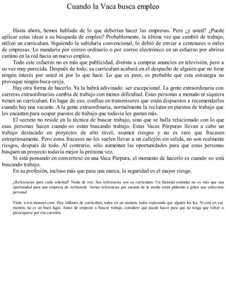 Cuando la Vaca busca empleo
Hasta ahora, hemos hablado de lo que deberían hacer las empresas. Pero ¿y usted? ¿Puede
aplicar estas ideas a su búsqueda de empleo? Probablemente, la última vez que cambió de trabajo,
utilizó un currículum. Siguiendo la sabiduría convencional, lo debió de enviar a centenares o miles
de empresas. Lo mandaría por correo ordinario o por correo electrónico en un esfuerzo por abrirse
camino en la red hacia un nuevo empleo.
Todo este esfuerzo no es más que publicidad, distinta a comprar anuncios en televisión, pero a
su vez muy parecida. Después de todo, su currículum acabará en el despacho de alguien que no tiene
ningún interés por usted ni por lo que hace. Lo que es peor, es probable que esta estrategia no
provoque ningún boca-oreja.
Hay otra forma de hacerlo. Ya la habrá adivinado: ser excepcional. La gente extraordinaria con
carreras extraordinarias cambia de trabajo con menos dificultad. Estas personas a menudo ni siquiera
tienen un currículum. En lugar de eso, confían en transmisores que están dispuestos a recomendarlos
cuando hay una vacante. A la gente extraordinaria, normalmente la reclutan en puestos de trabajo que
les encantan para ocupar puestos de trabajo que todavía les gustan más.
El secreto no reside en la técnica de buscar trabajo, sino que se halla relacionado con lo que
esas personas hacen cuando no están buscando trabajo. Estas Vacas Púrpuras llevan a cabo un
trabajo destacado en proyectos de alto nivel, asumen riesgos y no es raro que fracasen
estrepitosamente. Pero estos fracasos no les suelen llevar a un callejón sin salida, no son realmente
riesgos, después de todo. Al contrario, sólo aumentan las oportunidades para que estas personas
busquen un proyecto todavía mejor la próxima vez.
Si está pensando en convertirse en una Vaca Púrpura, el momento de hacerlo es cuando no está
buscando trabajo.
En su profesión, incluso más que para una marca, la seguridad es el mayor riesgo.
¿Referencias para cada solicitud? Nada de eso. Sus referencias son su currículum. Un historial estándar no es más que una
oportunidad para una empresa de rechazarle. Varias referencias por encima de la media están pidiendo a gritos una entrevista
personal.
Visite www.monster.com. Hay millones de currículum, todos en un montón, todos esperando que alguien los lea. Si está en ese
montón, no es un buen lugar. Antes de empezar a buscar trabajo, considere qué puede hacer para que no tenga que volver a
preocuparse por esa cuestión.
 