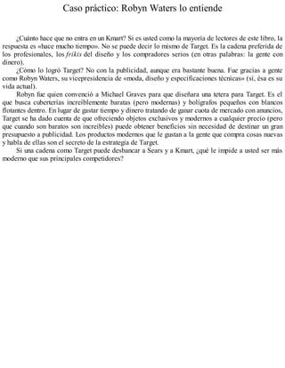 Caso práctico: Robyn Waters lo entiende
¿Cuánto hace que no entra en un Kmart? Si es usted como la mayoría de lectores de este libro, la
respuesta es «hace mucho tiempo». No se puede decir lo mismo de Target. Es la cadena preferida de
los profesionales, los frikis del diseño y los compradores serios (en otras palabras: la gente con
dinero).
¿Cómo lo logró Target? No con la publicidad, aunque era bastante buena. Fue gracias a gente
como Robyn Waters, su vicepresidencia de «moda, diseño y especificaciones técnicas» (sí, ésa es su
vida actual).
Robyn fue quien convenció a Michael Graves para que diseñara una tetera para Target. Es el
que busca cuberterías increíblemente baratas (pero modernas) y bolígrafos pequeños con blancos
flotantes dentro. En lugar de gastar tiempo y dinero tratando de ganar cuota de mercado con anuncios,
Target se ha dado cuenta de que ofreciendo objetos exclusivos y modernos a cualquier precio (pero
que cuando son baratos son increíbles) puede obtener beneficios sin necesidad de destinar un gran
presupuesto a publicidad. Los productos modernos que le gustan a la gente que compra cosas nuevas
y habla de ellas son el secreto de la estrategia de Target.
Si una cadena como Target puede desbancar a Sears y a Kmart, ¿qué le impide a usted ser más
moderno que sus principales competidores?
 