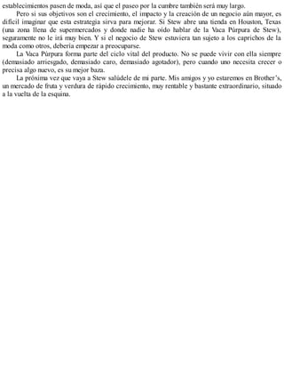 establecimientos pasen de moda, así que el paseo por la cumbre también será muy largo.
Pero si sus objetivos son el crecimiento, el impacto y la creación de un negocio aún mayor, es
difícil imaginar que esta estrategia sirva para mejorar. Si Stew abre una tienda en Houston, Texas
(una zona llena de supermercados y donde nadie ha oído hablar de la Vaca Púrpura de Stew),
seguramente no le irá muy bien. Y si el negocio de Stew estuviera tan sujeto a los caprichos de la
moda como otros, debería empezar a preocuparse.
La Vaca Púrpura forma parte del ciclo vital del producto. No se puede vivir con ella siempre
(demasiado arriesgado, demasiado caro, demasiado agotador), pero cuando uno necesita crecer o
precisa algo nuevo, es su mejor baza.
La próxima vez que vaya a Stew salúdele de mi parte. Mis amigos y yo estaremos en Brother’s,
un mercado de fruta y verdura de rápido crecimiento, muy rentable y bastante extraordinario, situado
a la vuelta de la esquina.
 