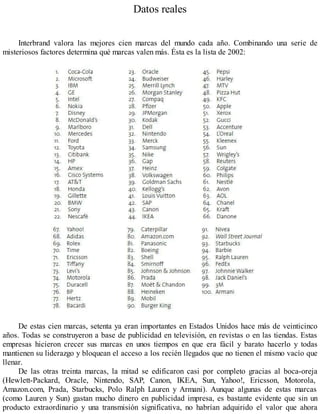 Datos reales
Interbrand valora las mejores cien marcas del mundo cada año. Combinando una serie de
misteriosos factores determina qué marcas valen más. Ésta es la lista de 2002:
De estas cien marcas, setenta ya eran importantes en Estados Unidos hace más de veinticinco
años. Todas se construyeron a base de publicidad en televisión, en revistas o en las tiendas. Estas
empresas hicieron crecer sus marcas en unos tiempos en que era fácil y barato hacerlo y todas
mantienen su liderazgo y bloquean el acceso a los recién llegados que no tienen el mismo vacío que
llenar.
De las otras treinta marcas, la mitad se edificaron casi por completo gracias al boca-oreja
(Hewlett-Packard, Oracle, Nintendo, SAP, Canon, IKEA, Sun, Yahoo!, Ericsson, Motorola,
Amazon.com, Prada, Starbucks, Polo Ralph Lauren y Armani). Aunque algunas de estas marcas
(como Lauren y Sun) gastan mucho dinero en publicidad impresa, es bastante evidente que sin un
producto extraordinario y una transmisión significativa, no habrían adquirido el valor que ahora
 