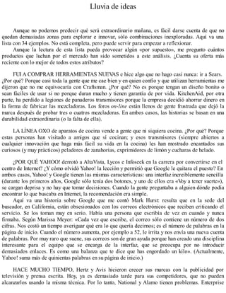 Lluvia de ideas
Aunque no podemos predecir qué será extraordinario mañana, es fácil darse cuenta de que no
quedan demasiadas zonas para explorar e innovar, sólo combinaciones inexploradas. Aquí va una
lista con 34 ejemplos. No está completa, pero puede servir para empezar a reflexionar.
Aunque la lectura de esta lista pueda provocar algún «por supuesto», me pregunto cuántos
productos que luchan por el mercado han sido sometidos a este análisis. ¿Cuenta su oferta más
reciente con lo mejor de todos estos atributos?
FUI A COMPRAR HERRAMIENTAS NUEV
AS e hice algo que no hago casi nunca: ir a Sears.
¿Por qué? Porque casi toda la gente que me cae bien y en quien confío y que utilizan herramientas me
dijeron que no me equivocaría con Craftsman. ¿Por qué? No es porque tengan un diseño bonito o
sean fáciles de usar si no porque duran mucho y tienen garantía de por vida. KitchenAid, por otra
parte, ha perdido a legiones de panaderos transmisores porque la empresa decidió ahorrar dinero en
la forma de fabricar las mezcladoras. Los foros on-line están llenos de gente frustrada que dejó la
marca después de probar tres o cuatros mezcladoras. En ambos casos, las historias se basan en una
durabilidad extraordinaria (o la falta de ella).
LA LÍNEA OXO de aparatos de cocina vende a gente que ni siquiera cocina. ¿Por qué? Porque
estas personas han visitado a amigos que sí cocinan; y esos transmisores (siempre abiertos a
cualquier innovación que haga más fácil su vida en la cocina) les han mostrado encantados sus
curiosos (y muy prácticos) peladores de zanahorias, exprimidores de limón y cucharas de helado.
¿POR QUÉ YAHOO! derrotó a AltaVista, Lycos e Infoseek en la carrera por convertirse en el
centro de Internet? ¿Y cómo olvidó Yahoo! la lección y permitió que Google le quitara el puesto? En
ambos casos, Yahoo! y Google tienen las mismas características: una interfaz increíblemente sencilla
(durante los primeros años, Google sólo tenía dos botones, y uno de ellos era «V
oy a tener suerte»),
se cargan deprisa y no hay que tomar decisiones. Cuando la gente preguntaba a alguien dónde podía
encontrar lo que buscaba en Internet, la recomendación era simple.
Aquí va una historia sobre Google que me contó Mark Hurst: resulta que en la sede del
buscador, en California, están obsesionados con los correos electrónicos que reciben criticando el
servicio. Se los toman muy en serio. Había una persona que escribía de vez en cuando y nunca
firmaba. Según Marissa Meyer: «Cada vez que escribe, el correo sólo contiene un número de dos
cifras. Nos costó un tiempo averiguar qué era lo que quería decirnos; es el número de palabras en la
página de inicio. Cuando el número aumenta, por ejemplo a 52, le irrita y nos envía una nueva cuenta
de palabras. Por muy raro que suene, sus correos son de gran ayuda porque han creado una disciplina
interesante para el equipo que se encarga de la interfaz, que se preocupa por no introducir
demasiados enlaces. Es como una balanza que te dice que has engordado un kilo». (Actualmente,
Yahoo! suma más de quinientas palabras en su página de inicio.)
HACE MUCHO TIEMPO, Hertz y Avis hicieron crecer sus marcas con la publicidad por
televisión y prensa escrita. Hoy, ya es demasiado tarde para sus competidores, que no pueden
alcanzarlos usando la misma técnica. Por lo tanto, National y Alamo tienen problemas. Enterprise
 