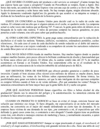 ¿QUÉ OCURRE CUANDO parte del producto o del servicio se estropea? ¿Cuánto tiempo hay
que esperar hasta que vayan a arreglarlo? Cuando mi PowerBook se rompió, llamé a Apple. Dos
horas más tarde, un camión de Airborne Express vino con una caja de cartón y se llevó mi Mac. Me
lo devolvieron cuarenta y ocho horas más tarde. No hay trampa alguna, ningún altruismo absurdo.
Apple lo demuestra vendiendo AppleCare (la garantía de que acudirá si su máquina se rompe) y
disfruta de los beneficios que la difusión de la historia genera.
EXISTE UN CONCURSO en Estados Unidos para decidir cuál es la radio de coche más
ruidosa. El volumen está tan alto que si alguien entrara en el coche, se quedaría sordo. La campeona
actual es ocho veces más ruidosa que un Boeing 747. Y aun así, la gente gasta miles de dólares en su
búsqueda de la radio más ruidosa. Y miles de personas compran las marcas ganadoras, no para
ponerlas a todo volumen, sino sólo para saber que podrían hacerlo.
AL OTRO LADO DEL ESPECTRO, la gente paga sumas extraordinarias por la reducción de
decibelios si el ruido les molesta. Ventanas, edificios, vecindarios, ordenadores portátiles, coches
silenciosos... En cada caso el coste de cada decibelio de sonido reducido es el doble del anterior.
Sólo hay que observar a un viajero vendiendo a su compañero de asiento los auriculares reductores
de sonido Bose para ver al ideavirus en acción.
IKEA NO ES SÓLO OTRA tienda de muebles baratos. Hay muchos lugares donde se pueden
comprar muebles baratos, pero pocos ofrecen la brillante combinación de diseño y funcionalidad que
la firma sueca ofrece por el precio. El último año, la cadena vendió más del 25 % de muebles
económicos en Europa y en Estados Unidos. Esa sorprendente cifra no es el resultado de la
publicidad: es la consecuencia de la relación imbatible de calidad-precio de IKEA.
HAY DISTINTOS TIPOS DE SORTEOS que ofrecen grandes ganancias a cambio de poca
inversión. Cuando el bote alcanza cifras récord (cien millones de dólares es mucho dinero, hasta
para un millonario), las ventas de los billetes suben exponencialmente. De forma irónica, las
posibilidades para ganar son todavía menores, así que la más inteligente de dos opciones estúpidas
es comprar billetes cuando el bote es de veinte millones. ¿Por qué aumentan las ventas? Porque la
naturaleza extraordinaria del bote mayor hace que la gente hable de él y sueñe con ganar.
¿POR QUÉ ALGUNAS PERSONAS fuman cigarrillos sin filtro o beben alcohol de alta
graduación? Quizás sea la atracción del peligro y la autodestrucción. La naturaleza extrema del
producto lo hace atractivo para su consumidor.
CUANDO UN PRODUCTO O SERVICIO se basa en evitar el riesgo, conviene buscar una
solución que minimice ese riesgo. Si fuera abogado, me especializaría en un nicho del mercado
estrecho, me convertiría en el mejor del mundo defendiendo un cierto tipo de demandas. Si su
empresa fuera víctima de una demanda de ese tipo, ¿me contrataría a mí, al especialista que sólo
defiende (y gana) casos como ése, o contrataría a otro abogado? Cuando alguien tiene un problema
como éste, está abierto a mensajes externos de marketing y busca, y normalmente encuentra, a quien
le ofrezca las mayores garantías.
¿POR QUÉ HAGO KITEBOARDING? Aunque se sigue practicando el esquí, el snowboard, el
windsurf y el esquí acuático, el kiteboarding está ganando terreno día a día. Átese una tabla de surf
 