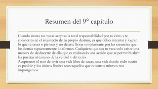 Resumen del 9° capitulo
Cuando matas tus vacas aceptas la total responsabilidad por tu éxito y te
conviertes en el arquitecto de tu propio destino, ya que debes intentar y lograr
lo que tú crees o piensas y no dejarte llevar simplemente por las creencias que
los demás supuestamente lo afirman. Cualquiera que sea tu vaca solo existe una
manera de deshacerte de ella que es realizando una acción que te permitirá abrir
las puertas al camino de la verdad y del éxito.
Aceptemos el reto de vivir una vida libre de vacas, una vida donde todo sueño
es posible y los únicos límites sean aquellos que nosotros mismos nos
impongamos.
 