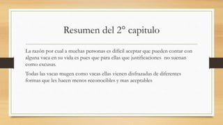 Resumen del 2° capitulo
La razón por cual a muchas personas es difícil aceptar que pueden contar con
alguna vaca en su vida es pues que para ellas que justificaciones no suenan
como excusas.
Todas las vacas mugen como vacas ellas vienen disfrazadas de diferentes
formas que les hacen menos reconocibles y mas aceptables
 