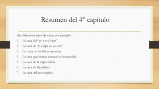 Resumen del 4° capitulo
Hay diferentes tipos de vacas por ejemplo:
1. La vaca del “yo estoy bien”
2. La vaca de “la culpa no es mia”
3. La vaca de las falsas creencias
4. La vaca que buscan excusar lo inexcusable
5. La vaca de la importancia
6. La vaca de filosófales
7. La vaca del autoengaño
 