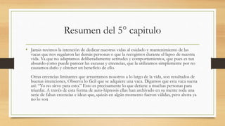 Resumen del 5° capitulo
• Jamás tuvimos la intención de dedicar nuestras vidas al cuidado y mantenimiento de las
vacas que nos regalaron las demás personas o que la recogimos durante el lapso de nuestra
vida. Ya que no adaptamos deliberadamente actitudes y comportamientos, que pues es tan
absurdo como puede parecer las excusas y creencias, que la utilizamos simplemente por no
causamos daño y obtener un beneficio de ello.
Otras creencias limitantes que arrastramos nosotros a lo largo de la vida, son resultados de
buenas intenciones, Observa lo fácil que se adquiere una vaca. Digamos que esta vaca suena
así: “Yo no sirvo para esto.” Esto es precisamente lo que detiene a muchas personas para
triunfar. A través de esta forma de auto-hipnosis ellas han archivado en su mente toda una
serie de falsas creencias e ideas que, quizás en algún momento fueron válidas, pero ahora ya
no lo son
 