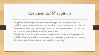 Resumen del 6° capitulo
• En primer lugar empecemos por entender que las vacas no existen en la
realidad y solo están en nuestra mente, ellas no son circunstancias reales ni
limitaciones físicas, tus vacas son creencias que la tienes en tu cerebro pero
las creencias no son hechos reales y concretos.
Para deshacernos de nuestras vacas simplemente tienes que despertar a la
realidad de que quizás los programas y creencias que guiaron tus acciones y
decisiones que hasta ahora no han sido los correctos.
 