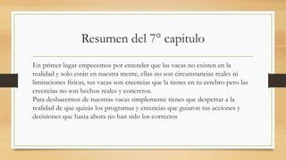 Resumen del 7° capitulo
En primer lugar empecemos por entender que las vacas no existen en la
realidad y solo están en nuestra mente, ellas no son circunstancias reales ni
limitaciones físicas, tus vacas son creencias que la tienes en tu cerebro pero las
creencias no son hechos reales y concretos.
Para deshacernos de nuestras vacas simplemente tienes que despertar a la
realidad de que quizás los programas y creencias que guiaron tus acciones y
decisiones que hasta ahora no han sido los correctos
 