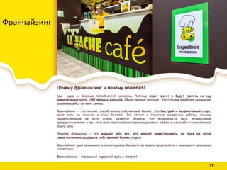Почему франчайзинг и почему общепит?
Еда - одна из базовых потребностей человека. Поэтому люди тратят и будут тратить на еду
значительную часть собственных доходов. Общественное питание – это сегодня наиболее динамично
развивающийся сегмент рынка.
Франчайзинг — это легкий способ начать собственный бизнес. Это быстрый и эффективный старт,
даже если вы новичок в этом бизнесе. Это четкие и понятные алгоритмы работы, помощь
профессионалов на всех этапах развития бизнеса. Это возможность быть независимым
предпринимателем и при этом пользоваться всеми преимуществами эффекта масштаба и накопленного
опыта сети.
Покупка франшизы — это вариант для тех, кто желает инвестировать, но пока не готов
самостоятельно создавать собственный бизнес с нуля.
Франчайзинг дает возможность снизить риски банкротства нового предприятия и уменьшить начальные
инвестиции.
Франчайзинг – это самый короткий путь к успеху!
Франчайзинг
12
 