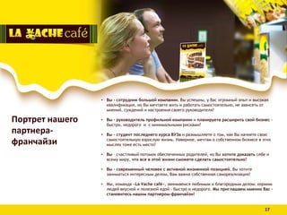 • Вы - сотрудник большой компании. Вы успешны, у Вас огромный опыт и высокая
квалификация, но Вы мечтаете жить и работать самостоятельно, не зависеть от
мнений, суждений и настроения своего руководителя?
• Вы – руководитель профильной компании и планируете расширить свой бизнес -
быстро, недорого и с минимальными рисками?
• Вы - студент последнего курса ВУЗа и размышляете о том, как Вы начнете свою
самостоятельную взрослую жизнь. Наверное, мечтам о собственном бизнесе в этих
мыслях тоже есть место?
• Вы – счастливый потомок обеспеченных родителей, но Вы хотите доказать себе и
всему миру, что все в этой жизни сможете сделать самостоятельно?
• Вы – современный человек с активной жизненной позицией, Вы хотите
заниматься интересным делом, Вам важна собственная самореализация?
• Мы, команда «La Vache café», занимаемся любимым и благородным делом: кормим
людей вкусной и полезной едой - быстро и недорого. Мы приглашаем именно Вас –
становитесь нашим партнером-франчайзи!
Портрет нашего
партнера-
франчайзи
17
 