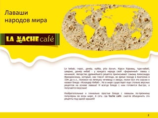 Лаваши
народов мира
Le kebab, гирос, денёр, кубба, pita durum, Карси Хоровац, турк-кабоб,
шварма, дюнер кебаб - у каждого народа свой «фирменный» лаваш с
начинкой. Авторство древнейшего рецепта приписывают самому Александру
Македонскому, который, как гласит легенда, во время похода в Анатолию в
334г.до н.э., положил на лепешку чечевицу и овощи, полил все это соусом и
назвал блюдо «Искандер Кебаб». Но в мире существует еще столько вкусных
рецептов на основе лаваша! И всегда блюдо с ним готовится быстро, а
получается вкусным!
Изобретательные и гениально простые блюда с лавашом по-прежнему
популярны во всем мире. А сеть «La Vache café» смогла объединить эти
рецепты под одной крышей!
2
 