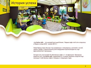 «La Vache café» – это молодой растущий бизнес. Первые кафе этой сети открылось
в Перми в конце 2010 - начале 2011гг.
Новый бренд очень быстро стал узнаваемым и популярным у жителей и гостей
нашего города. Стремительный успех воодушевил организаторов на старт
франчайзингов й программы.
Сегодня сеть насчитывает 8 собственных кафе и 1- по франшизе. Программа
развития сети «La Vache café» продолжается, в планах компании открытие еще
минимум 3 собственных кафе в текущем и следующем годах.
История успеха
3
 