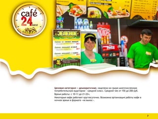 Ценовая категория — демократичная, нацелена на самую многочисленную
потребительскую аудиторию – средний класс. Средний чек от 150 до 200 руб.
Время работы: с 10-11 до 21-22ч.
Некоторые кафе работают круглосуточно. Возможна организация работы кафе в
ночное время в формате «на вынос».
7
 