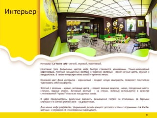 Интерьер «La Vache café» легкий, игривый, позитивный.
Сочетание трех фирменных цветов кафе быстро становится узнаваемым. Темно-шоколадный
коричневый, плотный насыщенный желтый и травяной зеленый – яркие сочные цвета, земные и
натуральные. В таком интерьере тепло зимой и приятно летом.
Основной цвет фона интерьера – коричневый – создает некую камерность, позволяет посетителю
чувствовать себя комфортно.
Желтый с зеленым – живые, активные цвета – создают важные акценты – меню, посадочные места,
столики, барные стойки. Активный желтый - на стенах. Зеленый используется в качестве
стилизованной “травы” и во всех посадочных зонах.
В кафе предусмотрены различные варианты размещения гостей: за столиками, за барными
стойками и в мягкой уютной зоне – на диванчиках.
Для наших кафе разработан фирменный дизайн-концепт детского уголка с огромными «La Vache-
цветами» и оградкой из стилизованных карандашей.
Интерьер
9
 