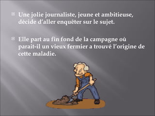 Une jolie journaliste, jeune et ambitieuse, décide d’aller enquêter sur le sujet. Elle part au fin fond de la campagne où parait-il un vieux fermier a trouvé l’origine de cette maladie. 