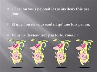 « Et si on vous pelotait les seins deux fois par jour,  Et que l’on ne vous sautait qu’une fois par an, Vous ne deviendriez pas folle, vous ? » 