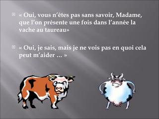 « Oui, vous n’êtes pas sans savoir, Madame, que l’on présente une fois dans l’année la vache au taureau» « Oui, je sais, mais je ne vois pas en quoi cela peut m’aider … » 