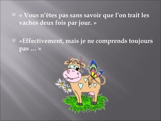 « Vous n’êtes pas sans savoir que l’on trait les vaches deux fois par jour. » «Effectivement, mais je ne comprends toujours pas … » 