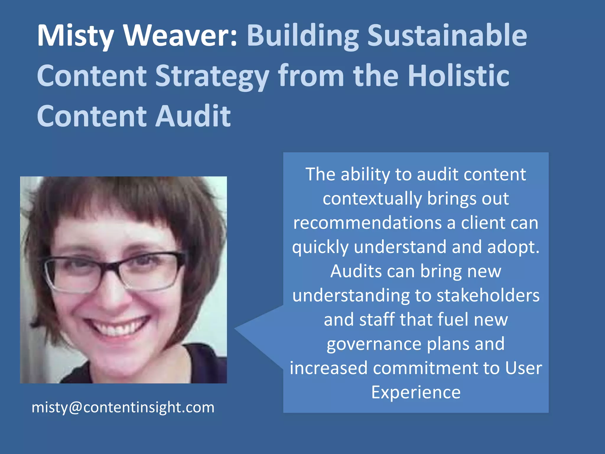 Misty Weaver: Building Sustainable 
Content Strategy from the Holistic 
Content Audit 
The ability to audit content 
contextually brings out 
recommendations a client can 
quickly understand and adopt. 
Audits can bring new 
understanding to stakeholders 
and staff that fuel new 
governance plans and 
increased commitment to User 
Experience 
misty@contentinsight.com 
 
