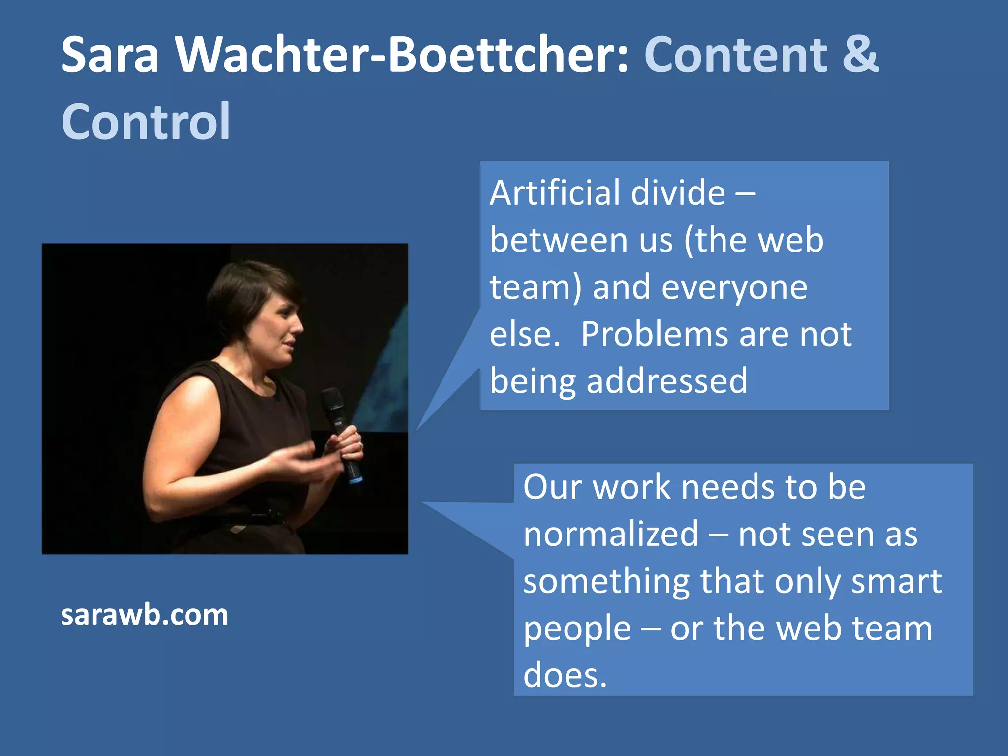 Sara Wachter-Boettcher: Content & 
Control 
Artificial divide – 
between us (the web 
team) and everyone 
else. Problems are not 
being addressed 
Our work needs to be 
normalized – not seen as 
something that only smart 
people – or the web team 
does. 
sarawb.com 
 
