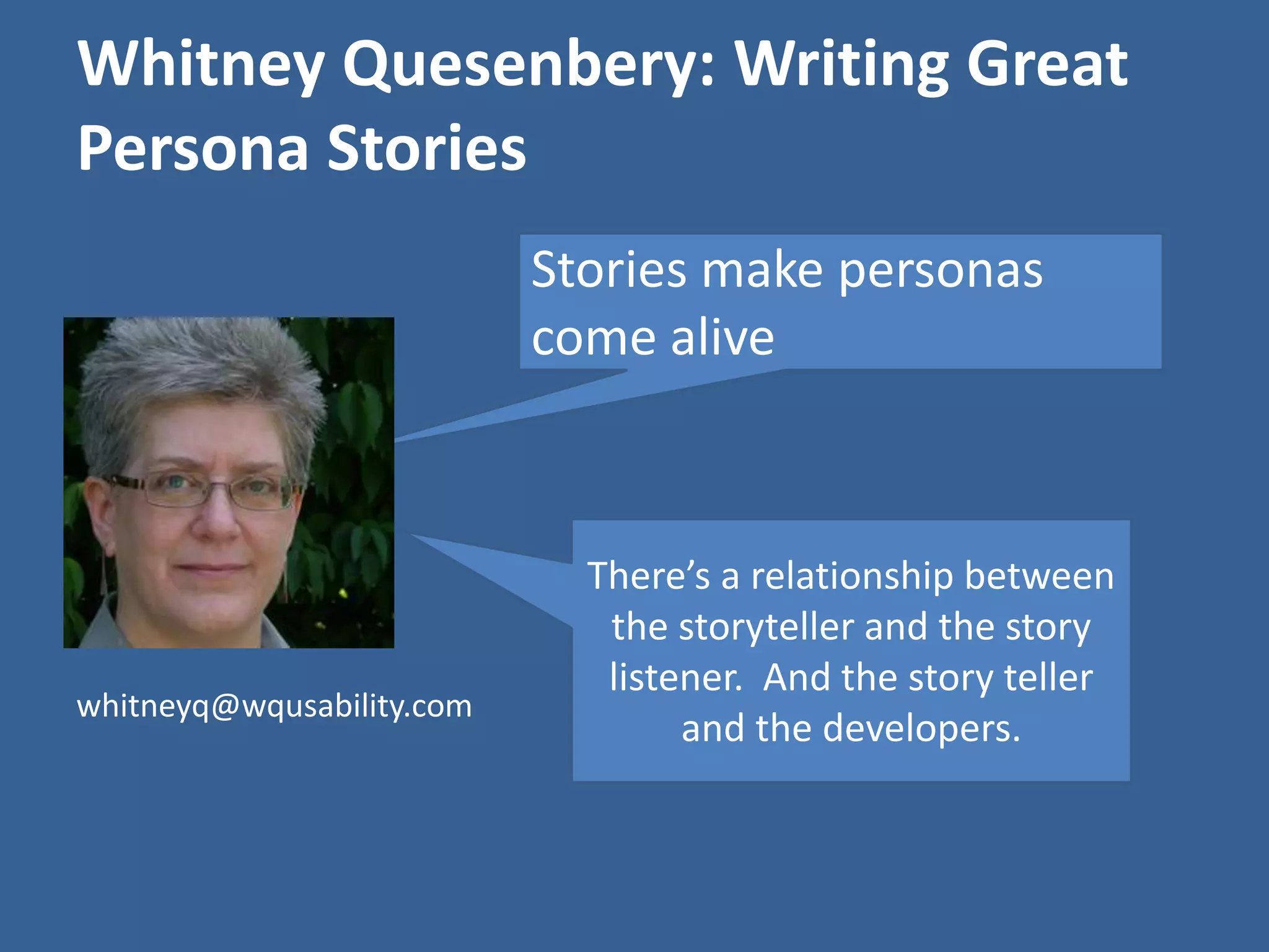 Whitney Quesenbery: Writing Great 
Persona Stories 
Stories make personas 
come alive 
There’s a relationship between 
the storyteller and the story 
listener. And the story teller 
and the developers. 
whitneyq@wqusability.com 
 