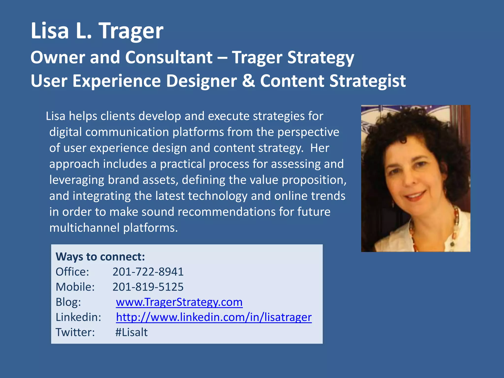 Lisa L. Trager 
Owner and Consultant – Trager Strategy 
User Experience Designer & Content Strategist 
Lisa helps clients develop and execute strategies for 
digital communication platforms from the perspective 
of user experience design and content strategy. Her 
approach includes a practical process for assessing and 
leveraging brand assets, defining the value proposition, 
and integrating the latest technology and online trends 
in order to make sound recommendations for future 
multichannel platforms. 
Ways to connect: 
Office: 201-722-8941 
Mobile: 201-819-5125 
Blog: www.TragerStrategy.com 
Linkedin: http://www.linkedin.com/in/lisatrager 
Twitter: #Lisalt 
 