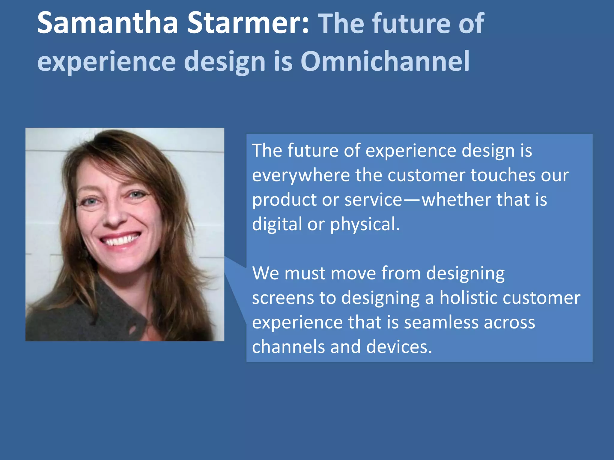 Samantha Starmer: The future of 
experience design is Omnichannel 
The future of experience design is 
everywhere the customer touches our 
product or service—whether that is 
digital or physical. 
We must move from designing 
screens to designing a holistic customer 
experience that is seamless across 
channels and devices. 
 