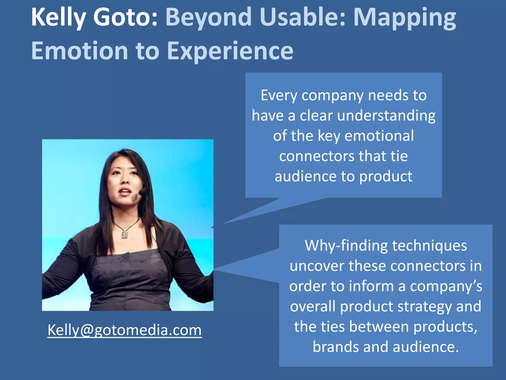 Kelly Goto: Beyond Usable: Mapping 
Emotion to Experience 
Every company needs to 
have a clear understanding 
of the key emotional 
connectors that tie 
audience to product 
Why-finding techniques 
uncover these connectors in 
order to inform a company’s 
overall product strategy and 
the ties between products, 
brands and audience. 
Kelly@gotomedia.com 
 