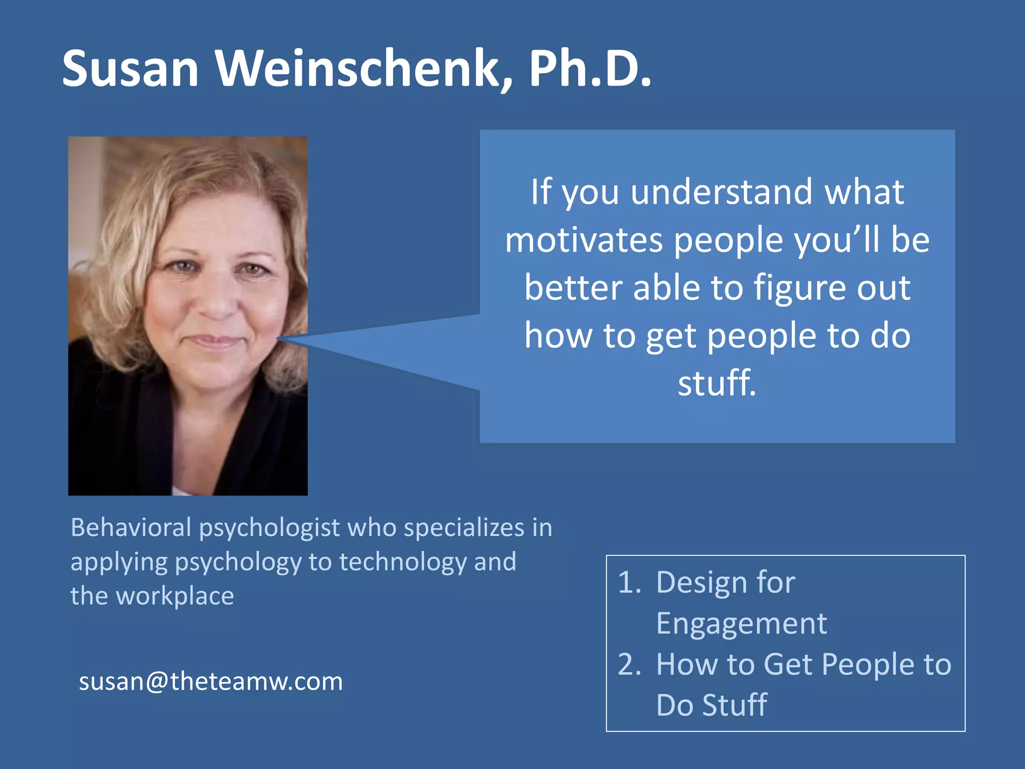 Susan Weinschenk, Ph.D. 
If you understand what 
motivates people you’ll be 
better able to figure out 
how to get people to do 
Behavioral psychologist who specializes in 
applying psychology to technology and 
the workplace 
stuff. 
1. Design for 
Engagement 
2. How to Get People to 
Do Stuff 
susan@theteamw.com 
 
