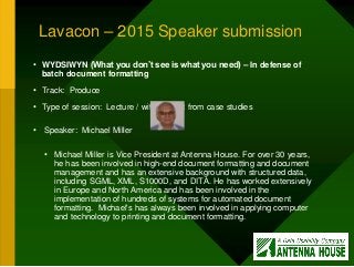Lavacon – 2015 Speaker submission
• WYDSIWYN (What you don’t see is what you need) – In defense of
batch document formatting
• Track: Produce
• Type of session: Lecture / with content from case studies
• Speaker: Michael Miller
• Michael Miller is Vice President at Antenna House. For over 30 years,
he has been involved in high-end document formatting and document
management and has an extensive background with structured data,
including SGML, XML, S1000D, and DITA. He has worked extensively
in Europe and North America and has been involved in the
implementation of hundreds of systems for automated document
formatting. Michael's has always been involved in applying computer
and technology to printing and document formatting.
 