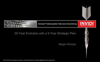Advatar® Addressable Television Advertising

20-Year Evolution with a 5-Year Strategic Plan

Megan Gilhooly

©2013 INVIDI Technologies Corporation. All Rights Reserved. Proprietary @MeganGilhooly @LavaCon

 