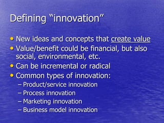 Defining ―innovation‖
• New ideas and concepts that create value
• Value/benefit could be financial, but also
  social, environmental, etc.
• Can be incremental or radical
• Common types of innovation:
  – Product/service innovation
  – Process innovation
  – Marketing innovation
  – Business model innovation
 