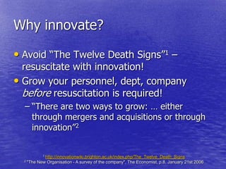 Why innovate?

• Avoid ―The Twelve Death Signs‖1 –
  resuscitate with innovation!
• Grow your personnel, dept, company
  before resuscitation is required!
  – ―There are two ways to grow: … either
    through mergers and acquisitions or through
    innovation‖2


             1 http://innovationwiki.brighton.ac.uk/index.php/The_Twelve_Death_Signs
  2 "The   New Organisation - A survey of the company", The Economist, p.8, January 21st 2006
 