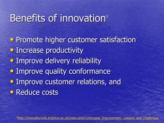 Benefits of innovation                                       3




• Promote higher customer satisfaction
• Increase productivity
• Improve delivery reliability
• Improve quality conformance
• Improve customer relations, and
• Reduce costs

  3http://innovationwiki.brighton.ac.uk/index.php/Continuous_Improvement:_Lessons_and_Challenges
 